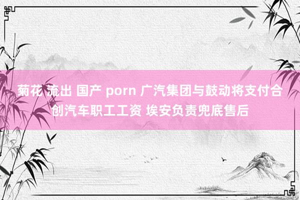 菊花 流出 国产 porn 广汽集团与鼓动将支付合创汽车职工工资 埃安负责兜底售后