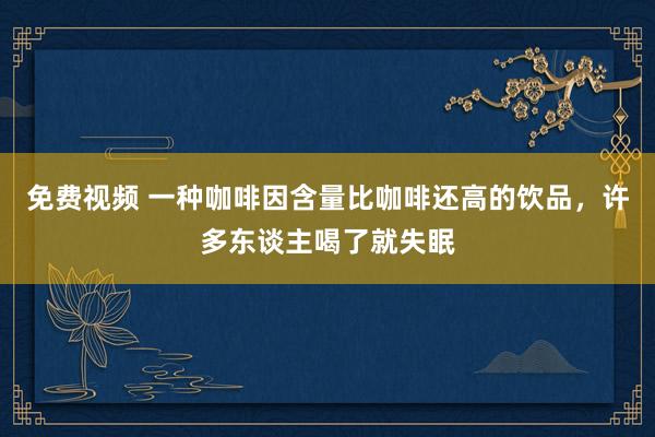 免费视频 一种咖啡因含量比咖啡还高的饮品，许多东谈主喝了就失眠