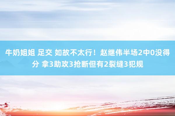 牛奶姐姐 足交 如故不太行！赵继伟半场2中0没得分 拿3助攻3抢断但有2裂缝3犯规