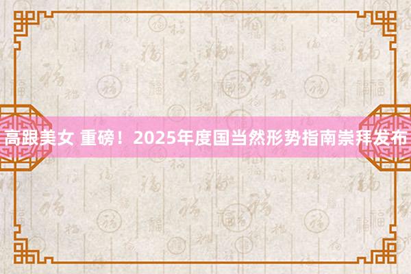 高跟美女 重磅！2025年度国当然形势指南崇拜发布