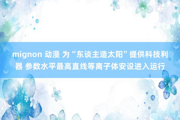 mignon 动漫 为“东谈主造太阳”提供科技利器 参数水平最高直线等离子体安设进入运行