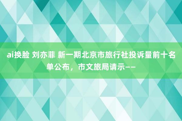 ai换脸 刘亦菲 新一期北京市旅行社投诉量前十名单公布，市文旅局请示——