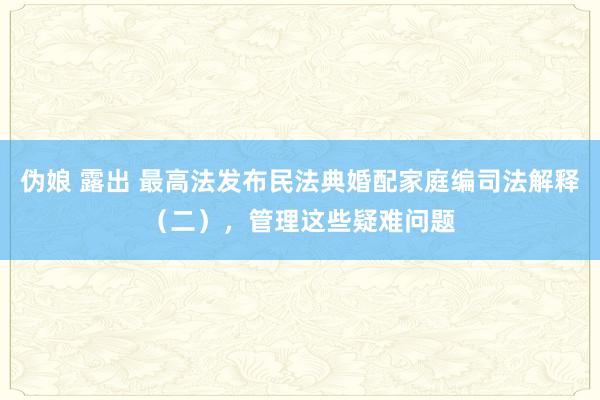 伪娘 露出 最高法发布民法典婚配家庭编司法解释（二），管理这些疑难问题