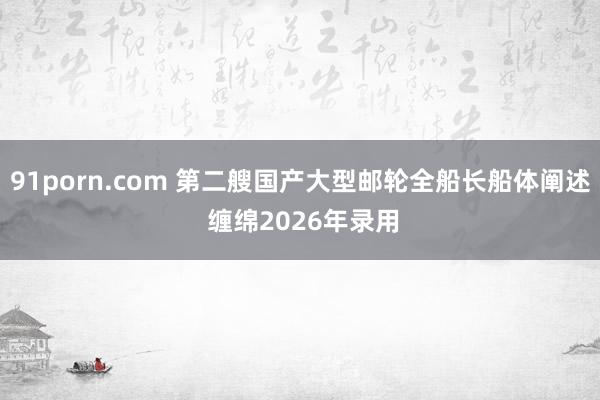 91porn.com 第二艘国产大型邮轮全船长船体阐述 缠绵2026年录用