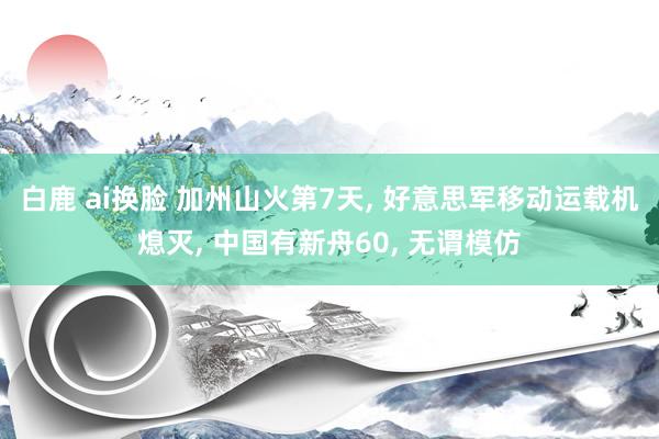 白鹿 ai换脸 加州山火第7天， 好意思军移动运载机熄灭， 中国有新舟60， 无谓模仿