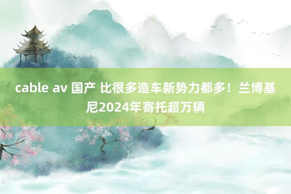 cable av 国产 比很多造车新势力都多！兰博基尼2024年寄托超万辆