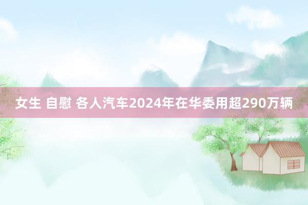 女生 自慰 各人汽车2024年在华委用超290万辆