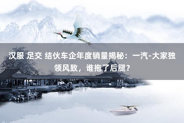 汉服 足交 结伙车企年度销量揭秘：一汽-大家独领风致，谁拖了后腿？