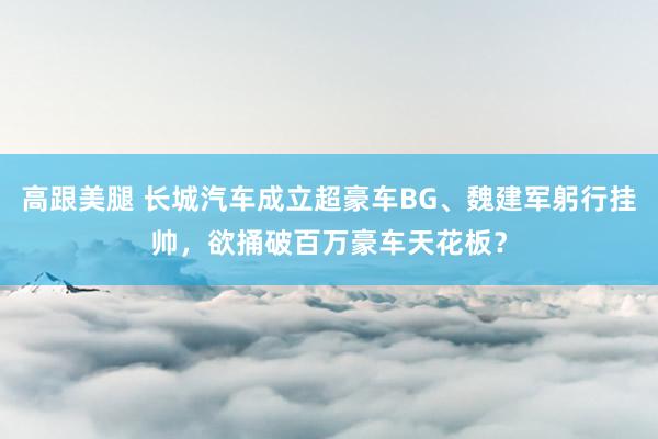 高跟美腿 长城汽车成立超豪车BG、魏建军躬行挂帅，欲捅破百万豪车天花板？