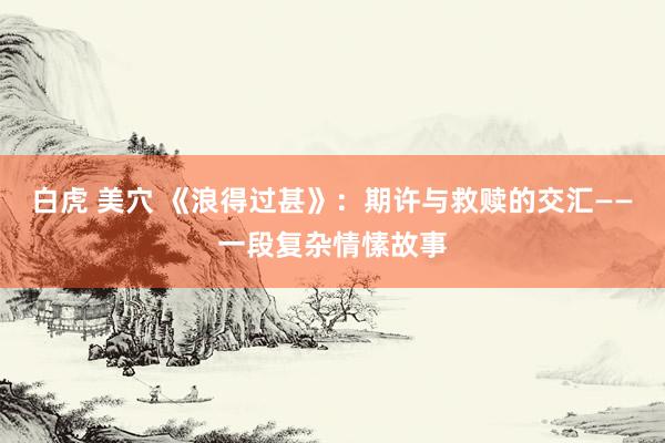 白虎 美穴 《浪得过甚》：期许与救赎的交汇——一段复杂情愫故事