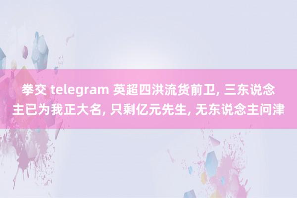 拳交 telegram 英超四洪流货前卫， 三东说念主已为我正大名， 只剩亿元先生， 无东说念主问津