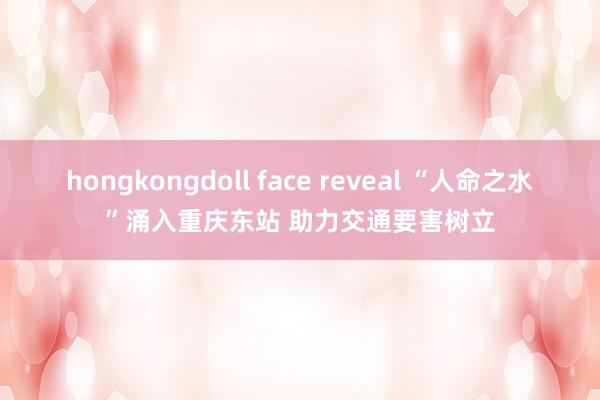 hongkongdoll face reveal “人命之水”涌入重庆东站 助力交通要害树立